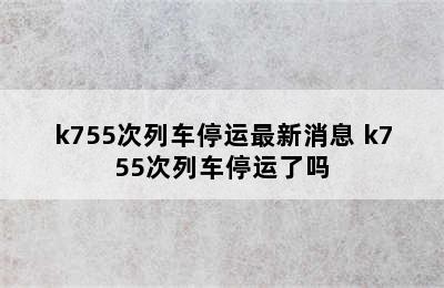 k755次列车停运最新消息 k755次列车停运了吗